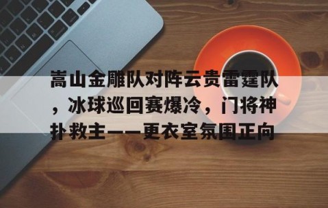 开云-包含嵩山金雕队对阵云贵雷霆队，冰球巡回赛爆冷，门将神扑救主——更衣室氛围正向的词条